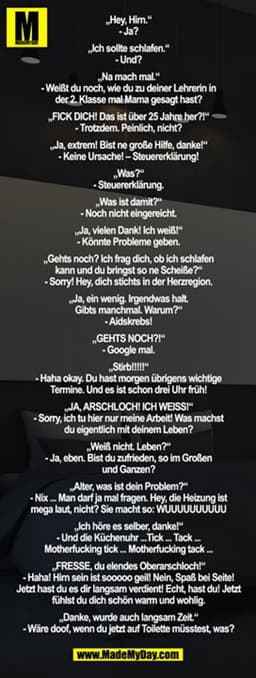 „Hey, Hirn.“
- Ja?

„Ich sollte schlafen.“
- Und?

„Na mach mal.“
- Weißt du noch, wie du zu deiner Lehrerin in der 2. K