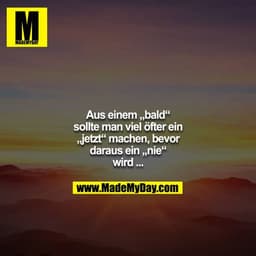 Aus einem „bald“ sollte man viel öfter ein „jetzt“ machen, bevor daraus ein „nie“ wird ...