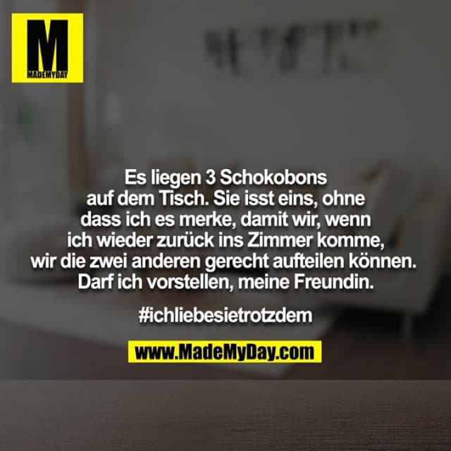 Es liegen 3 Schokobons auf dem Tisch. Sie isst eins, ohne
dass ich es merke, damit wir, wenn ich wieder zurück ins Zimmer komme, wir die zwei anderen gerecht aufteilen können. Darf ich vorstellen, meine Freundin.
#ichliebesietrotzdem - Inspiration, Zitate & Sprüche | MadeMyDay | Jetzt entdecken & teilen Es liegen 3 Schokobons auf dem Tisch. Sie isst eins, ohne
dass ich es merke, damit wir, wenn ich wieder zurück ins Zimmer komme, wir die zwei anderen gerecht aufteilen können. Darf ich vorstellen, meine Freundin.
#ichliebesietrotzdem - Inspirierendes Zitat mit Bild