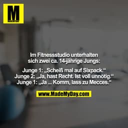 Im Fitnessstudio unterhalten sich zwei ca. 14-jährige Jungs:

Junge 1: „Scheiß mal auf Sixpack.“
Junge 2: „Ja, hast Rech