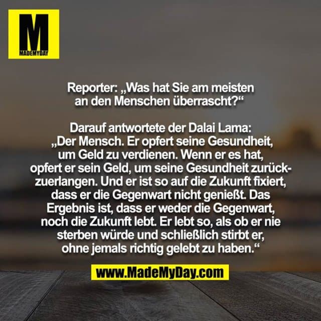 Reporter: "Was hat Sie am meisten an den Menschen überrascht?"
Darauf antwortete der Dalai Lama: „Der Mensch. Er opfert seine Gesundheit, um Geld zu verdienen. Wenn er es hat, opfert er sein Geld, um seine Gesundheit zurückzuerlangen. Und er ist so auf die Zukunft fixiert, dass er die Gegenwart nicht genießt. Das Ergebnis ist, dass er weder die Gegenwart, noch die Zukunft lebt. Er lebt so, als ob er nie sterben würde und schließlich stirbt er, ohne jemals richtig gelebt zu haben.“ - Inspiration, Zitate & Sprüche | MadeMyDay | Jetzt entdecken & teilen Reporter: "Was hat Sie am meisten an den Menschen überrascht?"
Darauf antwortete der Dalai Lama: „Der Mensch. Er opfert seine Gesundheit, um Geld zu verdienen. Wenn er es hat, opfert er sein Geld, um seine Gesundheit zurückzuerlangen. Und er ist so auf die Zukunft fixiert, dass er die Gegenwart nicht genießt. Das Ergebnis ist, dass er weder die Gegenwart, noch die Zukunft lebt. Er lebt so, als ob er nie sterben würde und schließlich stirbt er, ohne jemals richtig gelebt zu haben.“ - Inspirierendes Zitat mit Bild