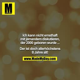 Ich kann nicht ernsthaft mit jemandem diskutieren, der 2000 geboren wurde ...

Der ist doch allerhöchstens 8 Jahre alt!