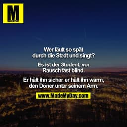 Wer läuft so spät durch die Stadt und singt?

Es ist der Student, vor Rausch fast blind.

Er hält ihn sicher, er hält ih