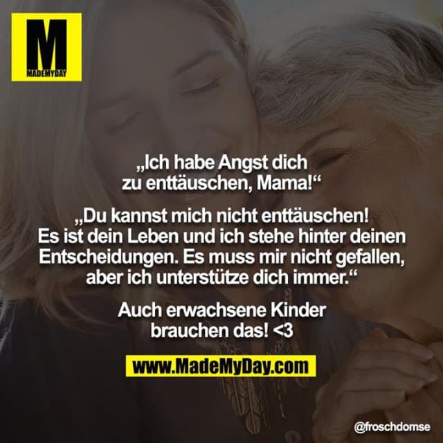 „Ich habe Angst dich zu enttäuschen, Mama!“
„Du kannst mich nicht enttäuschen! Es ist dein Leben und ich stehe hinter deinen Entscheidungen. Es muss mir nicht gefallen, aber ich unterstütze dich immer.“
Auch erwachsene Kinder brauchen das! <3 - Inspiration, Zitate & Sprüche | MadeMyDay | Jetzt entdecken & teilen „Ich habe Angst dich zu enttäuschen, Mama!“
„Du kannst mich nicht enttäuschen! Es ist dein Leben und ich stehe hinter deinen Entscheidungen. Es muss mir nicht gefallen, aber ich unterstütze dich immer.“
Auch erwachsene Kinder brauchen das! <3 - Inspirierendes Zitat mit Bild