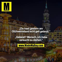 „Du hast gestern am Glühweinstand echt geil getanzt.“

„Getanzt? Mensch, ich habe versucht zu stehen.“
