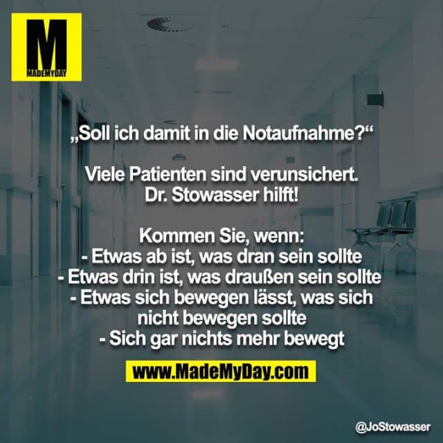 „Soll ich damit in die Notaufnahme?“
Viele Patienten sind verunsichert. Dr. Stowasser hilft!
Kommen Sie, wenn:
- Etwas ab ist, was dran sein sollte
- Etwas drin ist, was draußen sein sollte
- Etwas sich bewegen lässt, was sich nicht bewegen sollte
- Sich gar nichts mehr bewegt - Inspiration, Zitate & Sprüche | MadeMyDay | Jetzt entdecken & teilen „Soll ich damit in die Notaufnahme?“
Viele Patienten sind verunsichert. Dr. Stowasser hilft!
Kommen Sie, wenn:
- Etwas ab ist, was dran sein sollte
- Etwas drin ist, was draußen sein sollte
- Etwas sich bewegen lässt, was sich nicht bewegen sollte
- Sich gar nichts mehr bewegt - Inspirierendes Zitat mit Bild