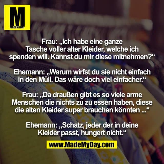 Frau: „Ich habe eine ganze Tasche voller alter Kleider, welche ich spenden will. Kannst du mir diese mitnehmen?“
Ehemann: „Warum wirfst du sie nicht einfach in den Müll. Das wäre doch viel einfacher.“
Frau: „Da draußen gibt es so viele arme Menschen die nichts zu zu essen haben, diese die alten Kleider super brauchen könnten ...“
Ehemann: „Schatz, jeder der in deine Kleider passt, hungert nicht.“ - Inspiration, Zitate & Sprüche | MadeMyDay | Jetzt entdecken & teilen Frau: „Ich habe eine ganze Tasche voller alter Kleider, welche ich spenden will. Kannst du mir diese mitnehmen?“
Ehemann: „Warum wirfst du sie nicht einfach in den Müll. Das wäre doch viel einfacher.“
Frau: „Da draußen gibt es so viele arme Menschen die nichts zu zu essen haben, diese die alten Kleider super brauchen könnten ...“
Ehemann: „Schatz, jeder der in deine Kleider passt, hungert nicht.“ - Inspirierendes Zitat mit Bild