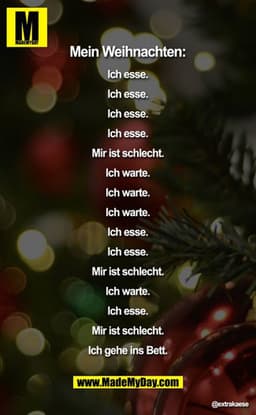 Mein Weihnachten:
Ich esse.
Ich esse.
Ich esse.
Ich esse.
Mir ist schlecht.
Ich warte.
Ich warte.
Ich warte.
Ich esse.
I