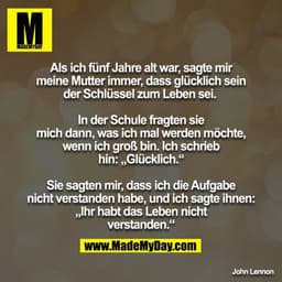 Als ich fünf Jahre alt war, sagte mir meine Mutter immer, dass glücklich sein der Schlüssel zum Leben sei. 

In der Schu