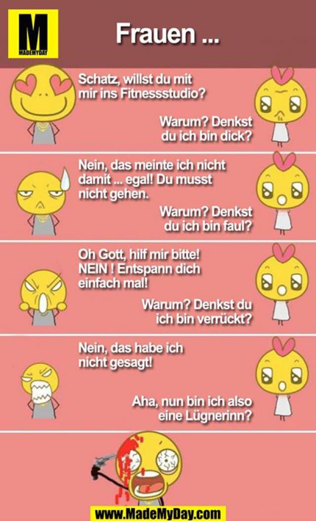 Mädchen ...
Schatz, willst du mit mir ins FItnesscenter?
Warum? Denkst du ich bin dick?
Nein, das meinte ich nicht damit ... egal! Du musst nicht gehen.
Warum? Denkst du ich bin faul?
Oh mein Gott hilf mir bitte! NEIN ! ENtspann dich einfach mal!
Warum? Denkst du ich bin verrückt?
Nein, das habe ich nicht gesagt!
Aha, nun bin ich eine Lügnerinn? - Inspiration, Zitate & Sprüche | MadeMyDay | Jetzt entdecken & teilen Mädchen ...
Schatz, willst du mit mir ins FItnesscenter?
Warum? Denkst du ich bin dick?
Nein, das meinte ich nicht damit ... egal! Du musst nicht gehen.
Warum? Denkst du ich bin faul?
Oh mein Gott hilf mir bitte! NEIN ! ENtspann dich einfach mal!
Warum? Denkst du ich bin verrückt?
Nein, das habe ich nicht gesagt!
Aha, nun bin ich eine Lügnerinn? - Inspirierendes Zitat mit Bild