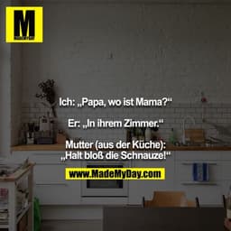 Ich: „Papa, wo ist Mama?“

Er: „In ihrem Zimmer.“

Mutter (aus der Küche): „Halt bloß die Schnauze!“