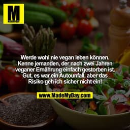 Werde wohl nie vegan leben können. Kenne jemanden, der nach zwei Jahren veganer Ernährung einfach gestorben ist. Gut, es