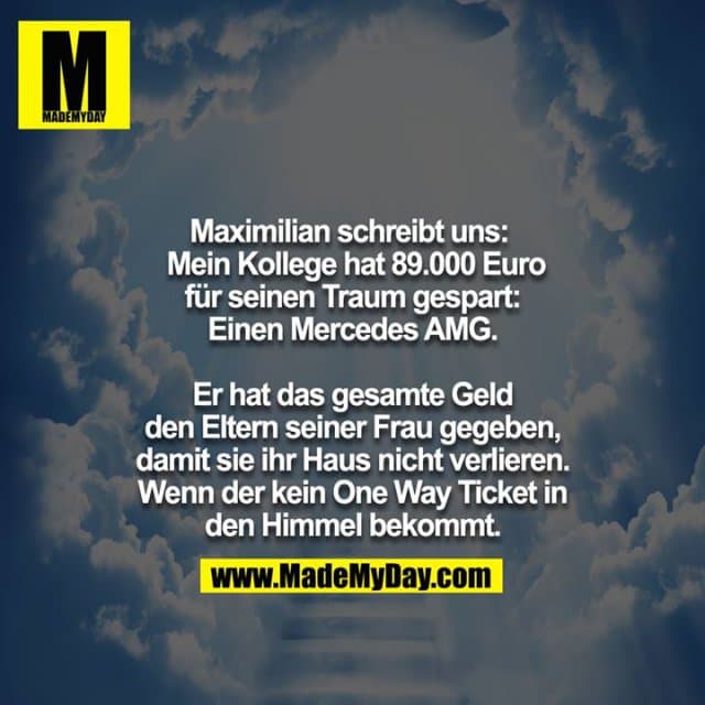 Maximilian schreibt uns:
Mein Kollege hat 89.000 Euro für seinen Traum gespart:
Einen Mercedes AMG.
Er hat das gesamte Geld den Eltern seiner Frau gegeben, damit sie ihr Haus nicht verlieren. Wenn der kein One way Ticket in den Himmel bekommt. - Inspiration, Zitate & Sprüche | MadeMyDay | Jetzt entdecken & teilen Maximilian schreibt uns:
Mein Kollege hat 89.000 Euro für seinen Traum gespart:
Einen Mercedes AMG.
Er hat das gesamte Geld den Eltern seiner Frau gegeben, damit sie ihr Haus nicht verlieren. Wenn der kein One way Ticket in den Himmel bekommt. - Inspirierendes Zitat mit Bild