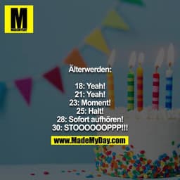 Älterwerden:

18: Yeah!
21: Yeah!
23: Moment!
25: Halt!
28: Sofort aufhören!
30: STOOOOOOPPP!!!