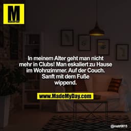 In meinem Alter geht man nicht mehr in Clubs! Man eskaliert zu Hause im Wohnzimmer. Auf der Couch. Sanft mit dem Fuße wi
