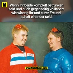 Wenn ihr beide komplett betrunken
seid und euch gegenseitig volllabert,
wie wichtig ihr und eurer Freundschaft einander 