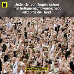 Jeder der von Tequila schon
mal fertiggemacht wurde, hebt
jetzt bitte die Hand.