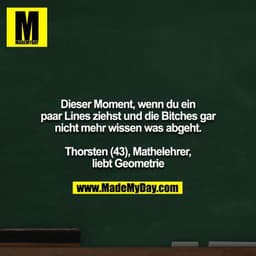 Dieser Moment, wenn du ein paar Lines ziehst und die Bitches gar nicht mehr wissen was abgeht.

Thorsten (43), Mathelehr
