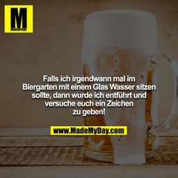 Falls ich irgendwann mal im Biergarten mit einem Glas Wasser sitzen sollte, dann wurde ich entführt und versuche euch ei