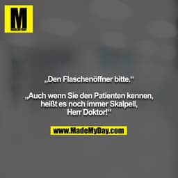 „Den Flaschenöffner bitte.“

„Auch wenn Sie den Patienten kennen, heißt es noch immer Skalpell, Herr Doktor!“
