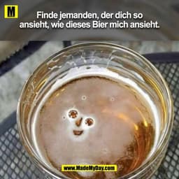 Finde jemanden, der dich so
ansieht, wie dieses Bier mich ansieht.