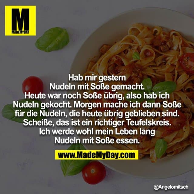 Hab mir gestern Nudeln mit Soße gemacht. Heute war noch Soße übrig, also hab ich Nudeln gekocht. Morgen mache ich dann Soße für die Nudeln, die heute übrig geblieben sind. Scheiße, das ist ein richtiger Teufelskreis. Ich werde wohl mein Leben lang Nudeln mit Soße essen. - Inspiration, Zitate & Sprüche | MadeMyDay | Jetzt entdecken & teilen Hab mir gestern Nudeln mit Soße gemacht. Heute war noch Soße übrig, also hab ich Nudeln gekocht. Morgen mache ich dann Soße für die Nudeln, die heute übrig geblieben sind. Scheiße, das ist ein richtiger Teufelskreis. Ich werde wohl mein Leben lang Nudeln mit Soße essen. - Inspirierendes Zitat mit Bild