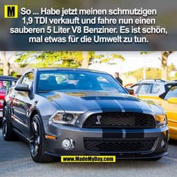 So ... Habe jetzt meinen schmutzigen
1,9 TDI verkauft und fahre nun einen
sauberen 5 Liter V8 Benziner. Es ist schön,
ma