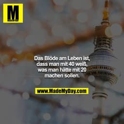 Das Blöde am Leben ist, dass man mit 40 weiß, was man hätte mit 20 machen sollen.
