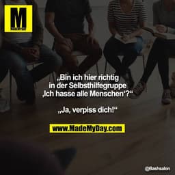 „Bin ich hier richtig in der Selbsthilfegruppe ‚Ich hasse alle Menschen‘?“

„Ja, verpiss dich!“