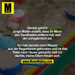 Gerade gehört:
junge Mutter erzählt, dass ihr Mann
den Sandkasten entfernt hat, weil
der unhygienisch sei.

Ich hab dama