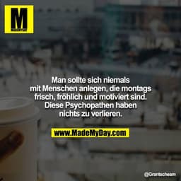 Man sollte sich niemals
mit Menschen anlegen, die montags
frisch, fröhlich und motiviert sind.
Diese Psychopathen haben
