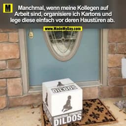 Manchmal wenn meine Kollegen auf Arbeit sind, oragnisier ich Kartons und lege diese einfach vor ihrer Haustüre ab. 