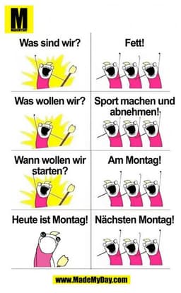 Was sind wir?
Fett!
Was wollen wir?
Sport machen und abnehmen!
Wann wollen wir starten? 
Am Montag!
Heute ist Montag!
Nä