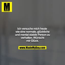 Ich versuche mich heute wie eine normale, glückliche und mental stabile Person zu verhalten. Wünscht mir Glück.