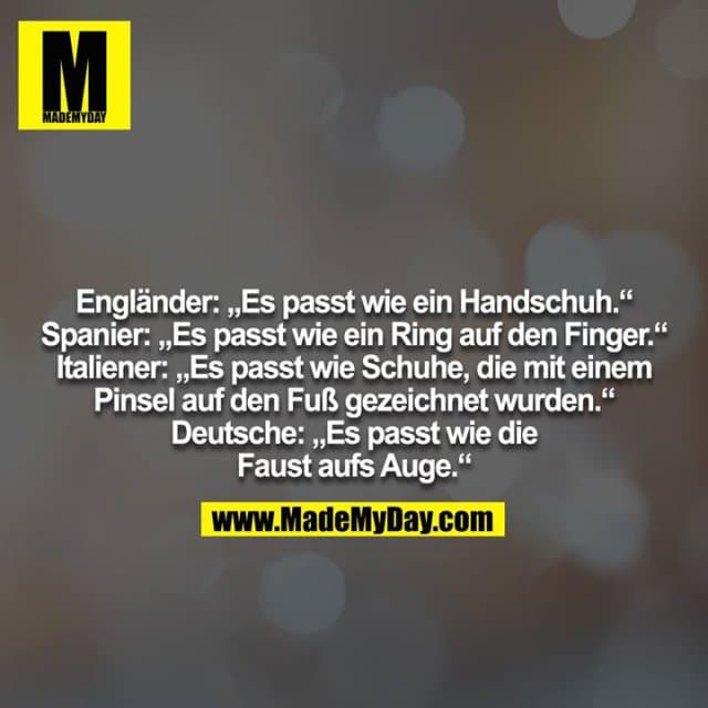 Engländer: „Es passt wie ein Handschuh.“
Spanier: „Es passt wie ein Ring auf den Finger.“
Italiener: „Es passt wie Schuhe, die mit einem Pinsel auf den Fuß gezeichnet wurden.“
Deutsche: „Es passt wie die Faust aufs Auge.“ - Inspiration, Zitate & Sprüche | MadeMyDay | Jetzt entdecken & teilen Engländer: „Es passt wie ein Handschuh.“
Spanier: „Es passt wie ein Ring auf den Finger.“
Italiener: „Es passt wie Schuhe, die mit einem Pinsel auf den Fuß gezeichnet wurden.“
Deutsche: „Es passt wie die Faust aufs Auge.“ - Inspirierendes Zitat mit Bild