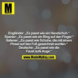 Engländer: „Es passt wie ein Handschuh.“
Spanier: „Es passt wie ein Ring auf den Finger.“
Italiener: „Es passt wie Schuh