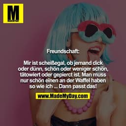 Freundschaft:

Mir ist scheißegal, ob jemand dick oder dünn, schön oder weniger schön, tätowiert oder gepierct ist. Man 