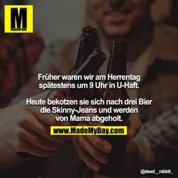 Früher waren wir am Herrentag spätestens um 9 Uhr in U-Haft.

Heute bekotzen sie sich nach drei Bier die Skinny-Jeans un