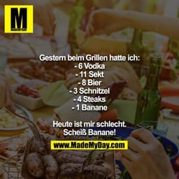 Gestern beim Grillen hatte ich:
- 6 Vodka
- 11 Sekt
- 8 Bier
- 3 Schnitzel
- 4 Steaks
- 1 Banane

Heute ist mir schlecht