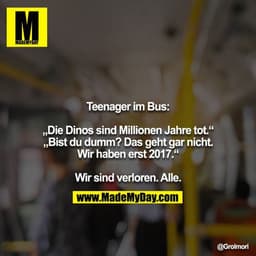 Teenager im Bus:

„Die Dinos sind Millionen Jahre tot.“
„Bist du dumm? Das geht gar nicht. Wir haben erst 2017.“

Wir si