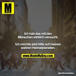 Ich hab das mit den Menschen wirklich versucht.
Ich möchte jetzt bitte auf meinen warhen Heimatplaneten.