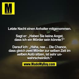 Letzte Nacht einen Anhalter mitgenommen.

Sagt er: „Haben Sie keine Angst, dass ich ein Mörder sein könnte?“

Darauf ich
