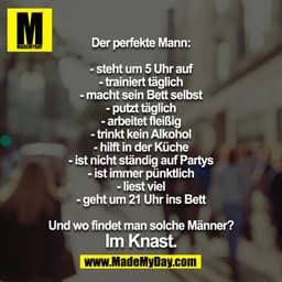 Der perfekte Mann:

- steht um 5 Uhr auf
- trainiert täglich
- macht sein Bett selbst
- putzt täglich
- arbeitet fleißig