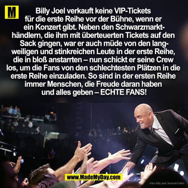 Billy Joel verkauft keine VIP-Tickets
für die erste Reihe vor der Bühne, wenn er
ein Konzert gibt. Neben den Schwarzmarkt-
händlern, die ihm mit überteuerten Tickets auf den
Sack gingen, war er auch müde von den lang-
weiligen und stinkreichen Leute in der erste Reihe,
die in bloß anstarrten – nun schickt er seine Crew
los, um die Fans von den schlechtesten Plätzen in die
erste Reihe einzuladen. So sind in der ersten Reihe
immer Menschen, die Freude daran haben
und alles geben – ECHTE FANS! - Inspiration, Zitate & Sprüche | MadeMyDay | Jetzt entdecken & teilen Billy Joel verkauft keine VIP-Tickets
für die erste Reihe vor der Bühne, wenn er
ein Konzert gibt. Neben den Schwarzmarkt-
händlern, die ihm mit überteuerten Tickets auf den
Sack gingen, war er auch müde von den lang-
weiligen und stinkreichen Leute in der erste Reihe,
die in bloß anstarrten – nun schickt er seine Crew
los, um die Fans von den schlechtesten Plätzen in die
erste Reihe einzuladen. So sind in der ersten Reihe
immer Menschen, die Freude daran haben
und alles geben – ECHTE FANS! - Inspirierendes Zitat mit Bild