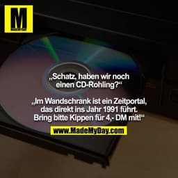 „Schatz, haben wir noch einen CD-Rohling?“

„Im Wandschrank ist ein Zeitportal, das direkt ins Jahr 1991 führt. Bring bi