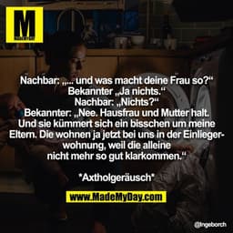 Nachbar: „... und was macht deine Frau so?“
Bekannter „Ja nichts.“
Nachbar: „Nichts?“
Bekannter: „Nee. Hausfrau und Mutt