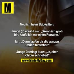Neulich beim Babysitten.

Junge (8) erzählt mir: „Wenn ich groß bin, kaufe ich mir einen Porsche.“

Ich: „Dann laufen di