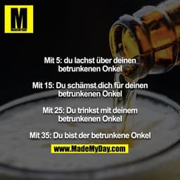 Mit 5: du lachst über deinen betrunkenen Onkel
Mit 15: Du schämst dich für deinen betrunkenen Onkel
Mit 25: Du trinkst m