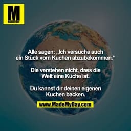 Alle sagen: „Ich versuche auch ein Stück vom Kuchen abzubekommen.“

Die verstehen nicht, dass die Welt eine Küche ist.

