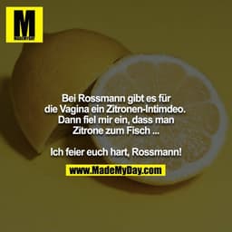 Bei Rossmann gibt es für die Vagina ein Zitronen-Intimdeo. 
Dann fiel mir ein, dass man Zitrone zum Fisch ...

Ich feier